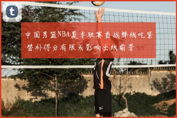 中国男篮NBA夏季联赛首战锋线吃紧 替补得分有限或影响出线前景