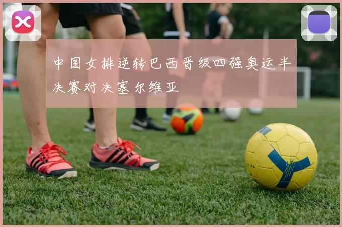 中国女排逆转巴西晋级四强奥运半决赛对决塞尔维亚