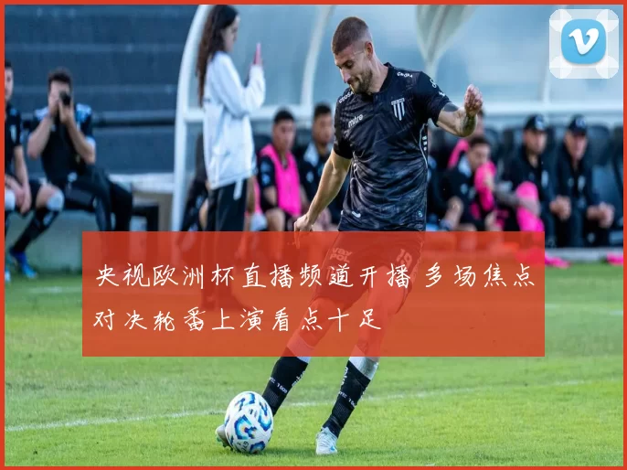 央视欧洲杯直播频道开播 多场焦点对决轮番上演看点十足