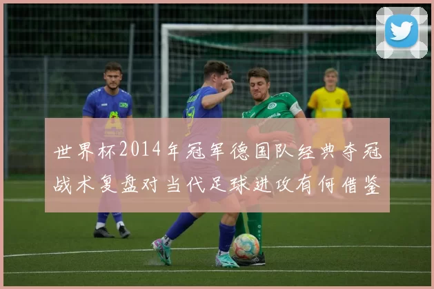 世界杯2014年冠军德国队经典夺冠战术复盘对当代足球进攻有何借鉴