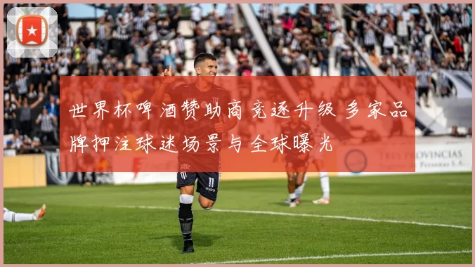 世界杯啤酒赞助商竞逐升级 多家品牌押注球迷场景与全球曝光