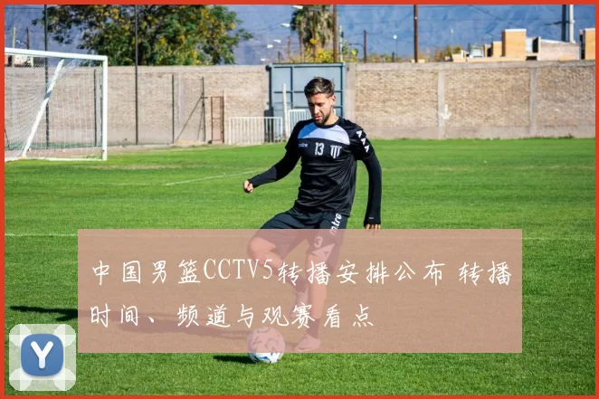 中国男篮CCTV5转播安排公布 转播时间、频道与观赛看点