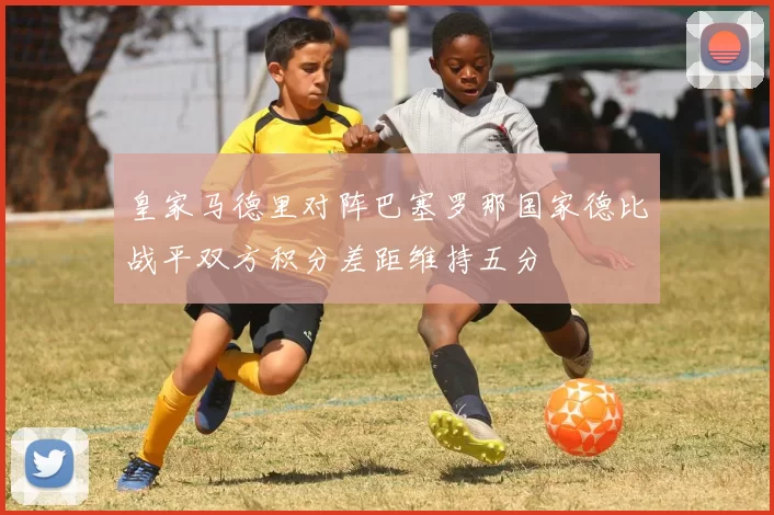 皇家马德里对阵巴塞罗那国家德比战平双方积分差距维持五分