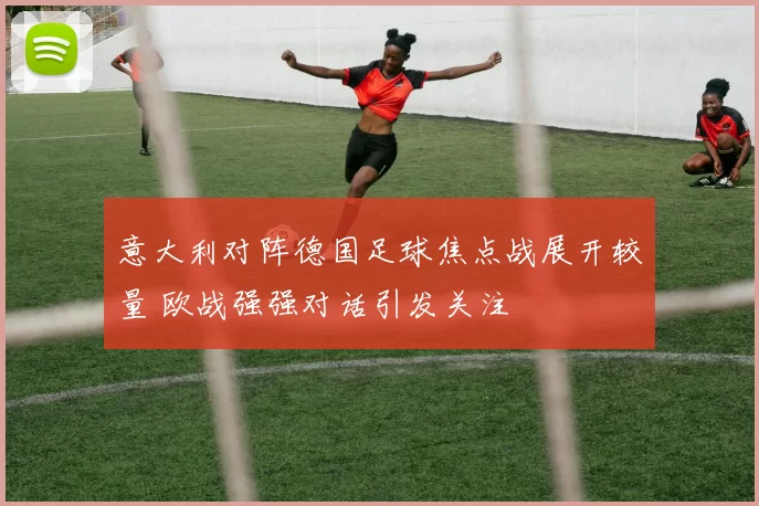 意大利对阵德国足球焦点战展开较量 欧战强强对话引发关注