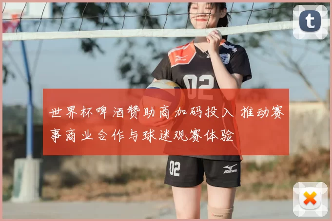 世界杯啤酒赞助商加码投入 推动赛事商业合作与球迷观赛体验