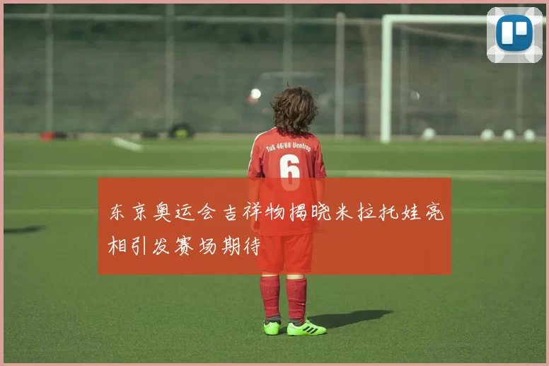 东京奥运会吉祥物揭晓米拉托娃亮相引发赛场期待
