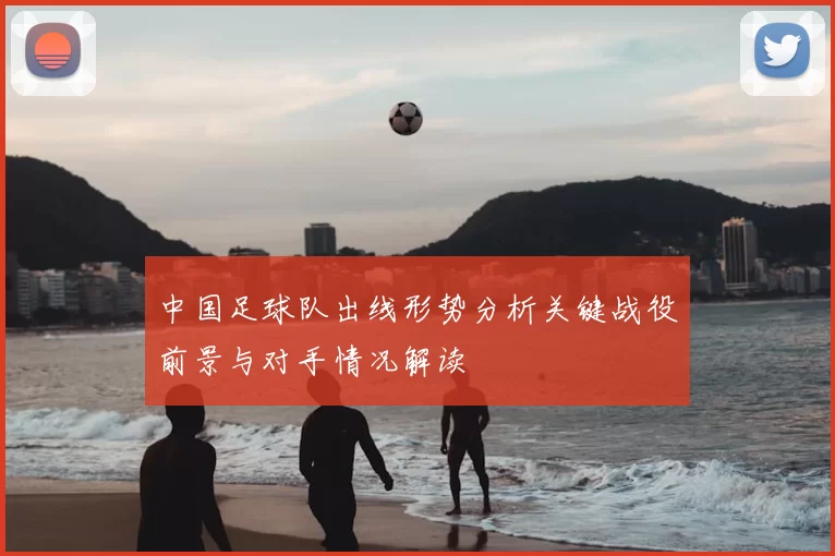 中国足球队出线形势分析关键战役前景与对手情况解读