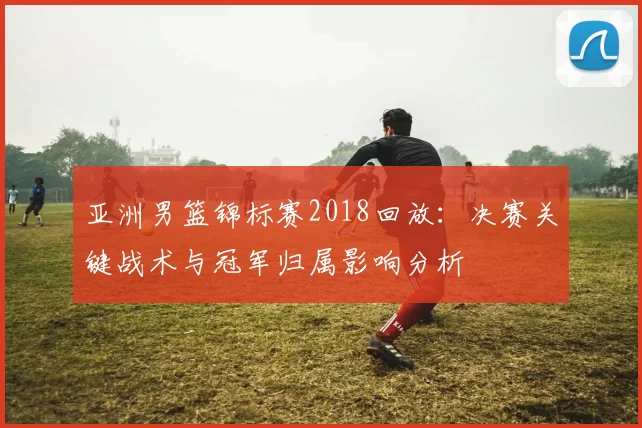亚洲男篮锦标赛2018回放：决赛关键战术与冠军归属影响分析