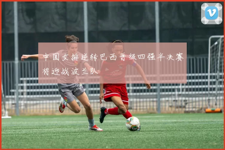 中国女排逆转巴西晋级四强半决赛将迎战波兰队