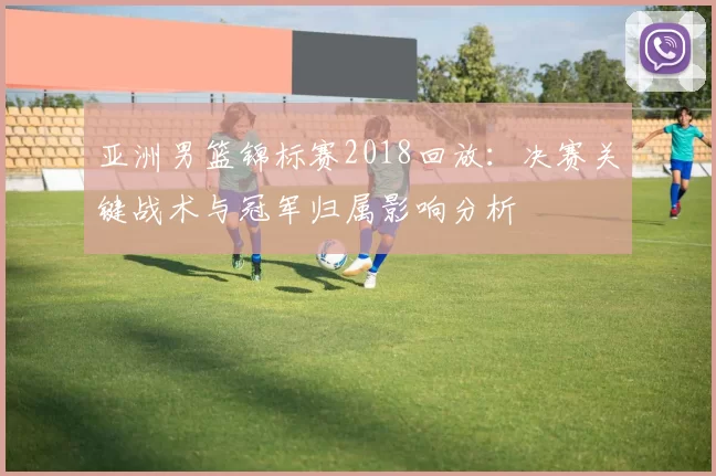 亚洲男篮锦标赛2018回放：决赛关键战术与冠军归属影响分析