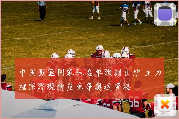 中国男篮国家队名单预测出炉 主力框架浮现新星竞争奥运资格
