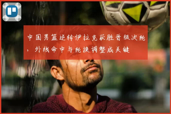 中国男篮逆转伊拉克获胜晋级次轮，外线命中与轮换调整成关键