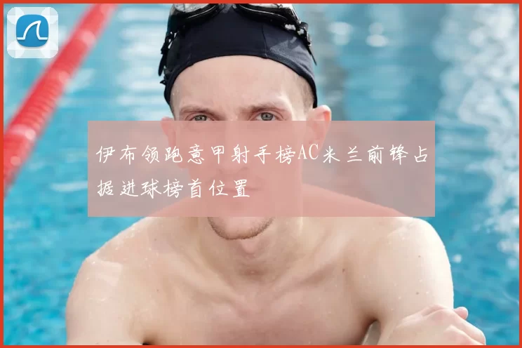 伊布领跑意甲射手榜AC米兰前锋占据进球榜首位置