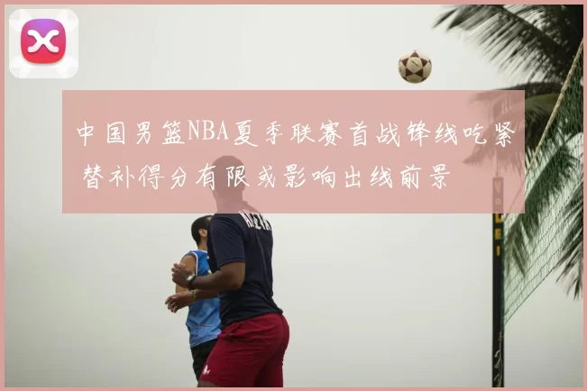 中国男篮NBA夏季联赛首战锋线吃紧 替补得分有限或影响出线前景