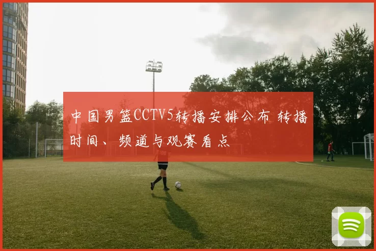 中国男篮CCTV5转播安排公布 转播时间、频道与观赛看点
