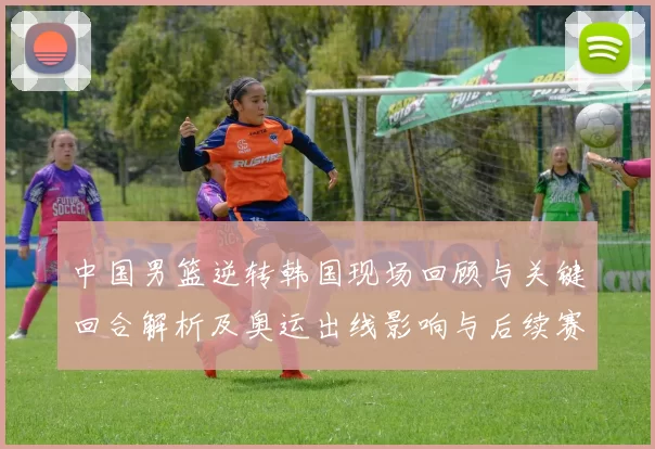 中国男篮逆转韩国现场回顾与关键回合解析及奥运出线影响与后续赛程前景