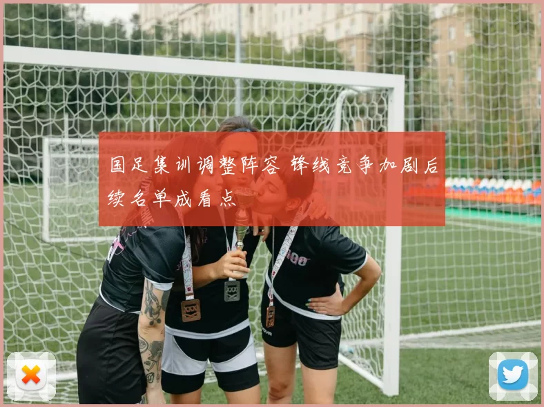 国足集训调整阵容 锋线竞争加剧后续名单成看点