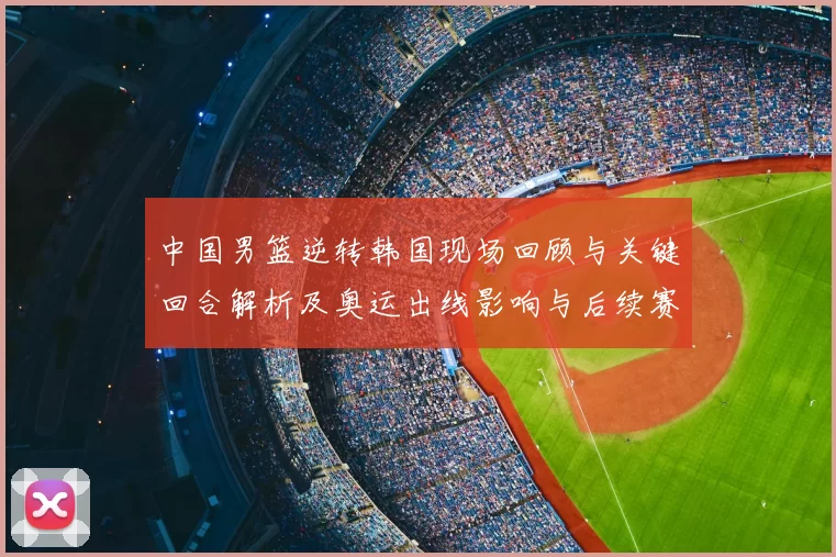 中国男篮逆转韩国现场回顾与关键回合解析及奥运出线影响与后续赛程前景