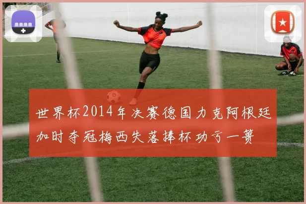 世界杯2014年决赛德国力克阿根廷加时夺冠梅西失落捧杯功亏一篑