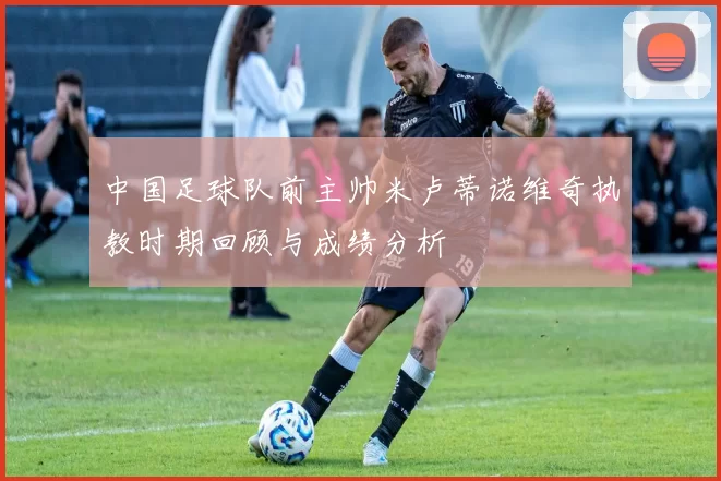 中国足球队前主帅米卢蒂诺维奇执教时期回顾与成绩分析