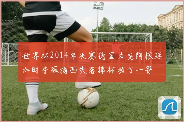 世界杯2014年决赛德国力克阿根廷加时夺冠梅西失落捧杯功亏一篑