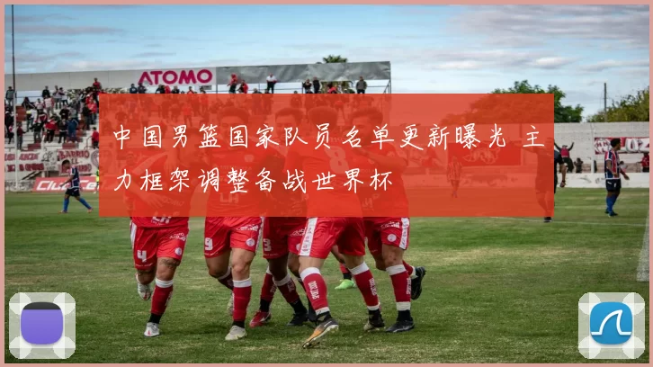 中国男篮国家队员名单更新曝光 主力框架调整备战世界杯