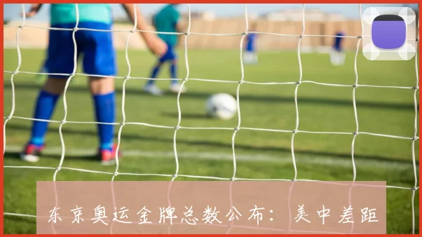 东京奥运金牌总数公布：美中差距与奖牌分布影响备战侧重点
