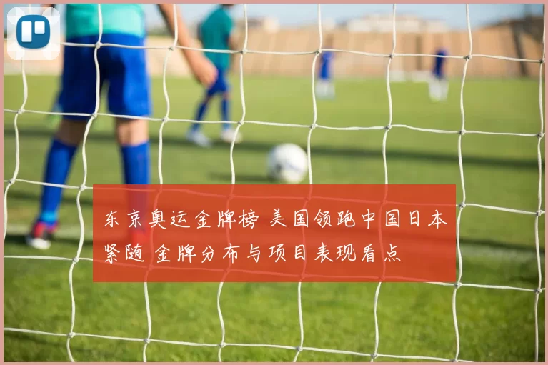 东京奥运金牌榜 美国领跑中国日本紧随 金牌分布与项目表现看点