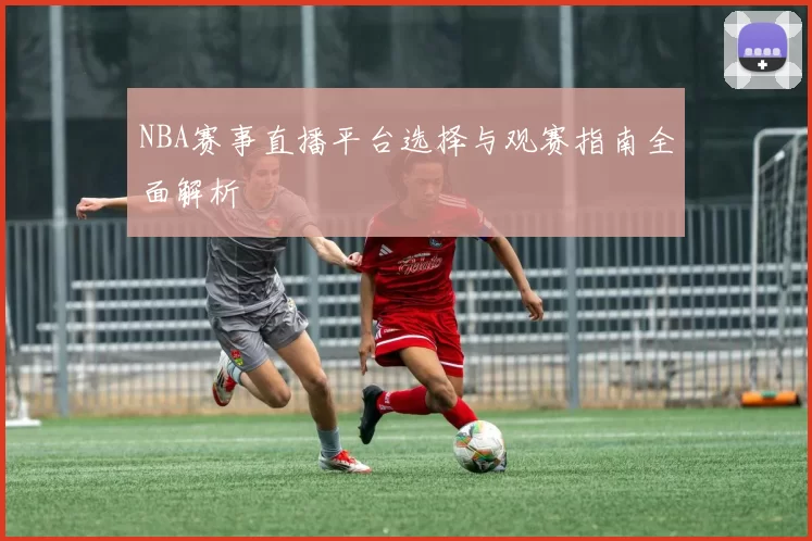 NBA赛事直播平台选择与观赛指南全面解析
