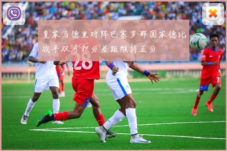 皇家马德里对阵巴塞罗那国家德比战平双方积分差距维持五分