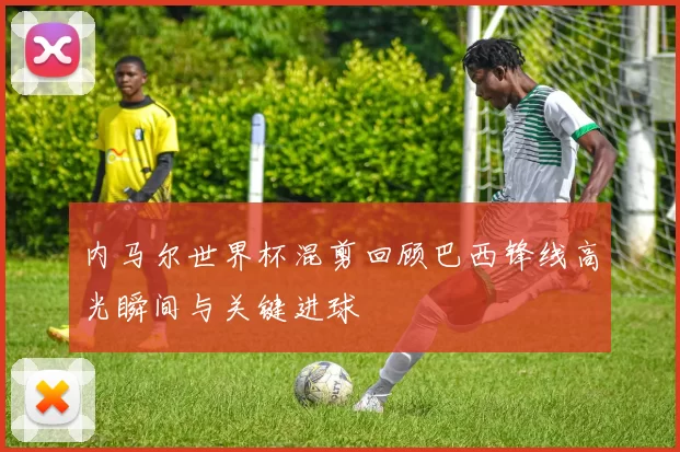 内马尔世界杯混剪回顾巴西锋线高光瞬间与关键进球