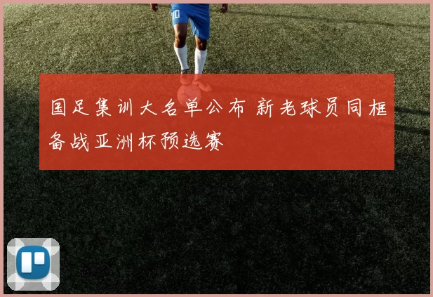 国足集训大名单公布 新老球员同框备战亚洲杯预选赛