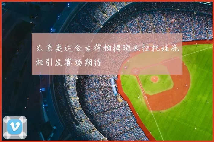 东京奥运会吉祥物揭晓米拉托娃亮相引发赛场期待