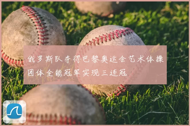 俄罗斯队夺得巴黎奥运会艺术体操团体全能冠军实现三连冠