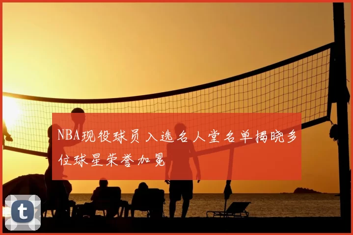 NBA现役球员入选名人堂名单揭晓多位球星荣誉加冕