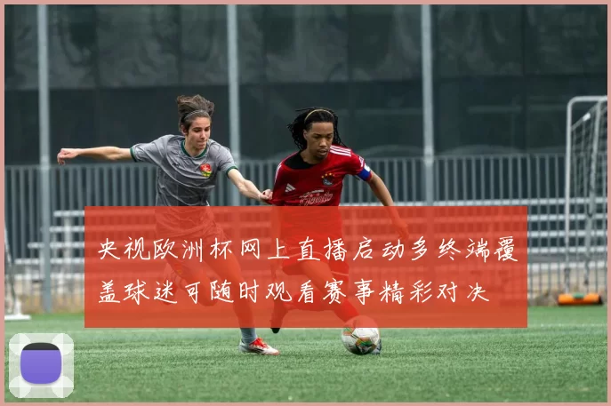 央视欧洲杯网上直播启动多终端覆盖球迷可随时观看赛事精彩对决