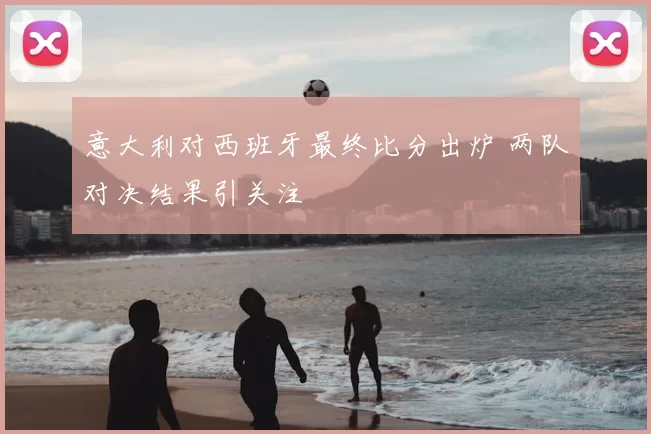 意大利对西班牙最终比分出炉 两队对决结果引关注
