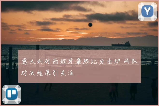 意大利对西班牙最终比分出炉 两队对决结果引关注