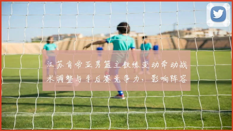 江苏肯帝亚男篮主教练变动牵动战术调整与季后赛竞争力，影响阵容运作