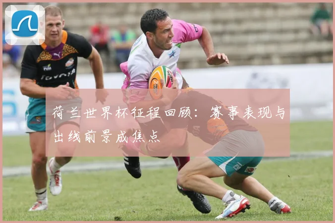 荷兰世界杯征程回顾：赛事表现与出线前景成焦点