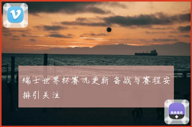 瑞士世界杯赛况更新 备战与赛程安排引关注