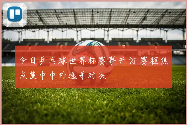 今日乒乓球世界杯赛事开打 赛程焦点集中中外选手对决