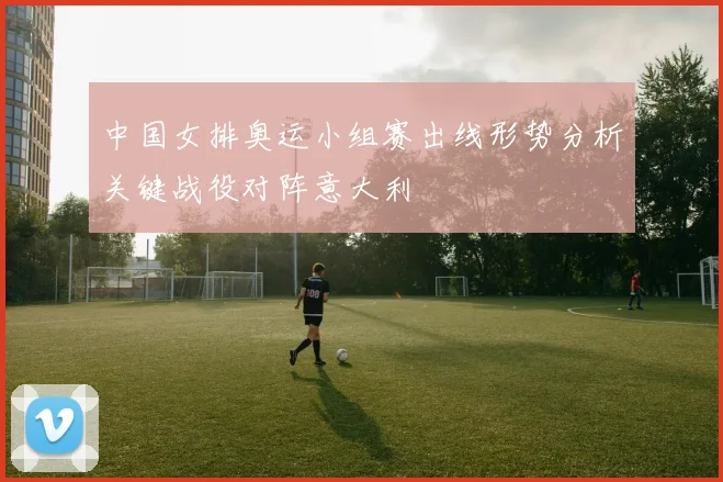 中国女排奥运小组赛出线形势分析关键战役对阵意大利