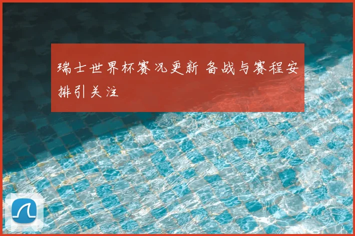 瑞士世界杯赛况更新 备战与赛程安排引关注