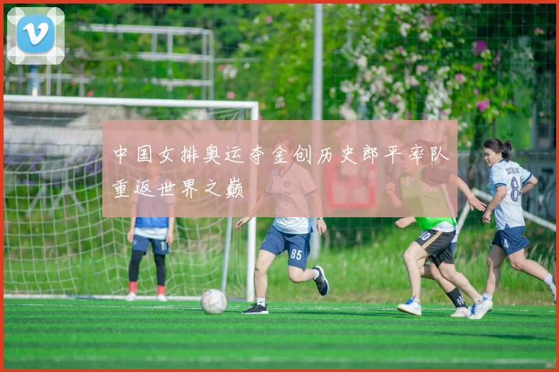 中国女排奥运夺金创历史郎平率队重返世界之巅