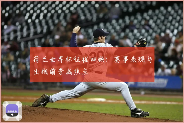 荷兰世界杯征程回顾:赛事表现与出线前景成焦点